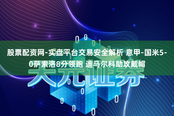 股票配资网-实盘平台交易安全解析 意甲-国米5-0萨索洛8分领跑 迪马尔科助攻戴帽