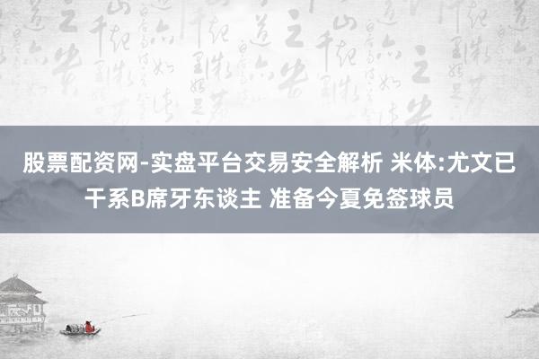 股票配资网-实盘平台交易安全解析 米体:尤文已干系B席牙东谈主 准备今夏免签球员