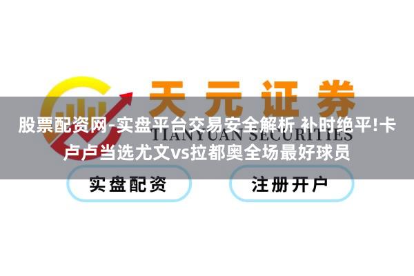 股票配资网-实盘平台交易安全解析 补时绝平!卡卢卢当选尤文vs拉都奥全场最好球员