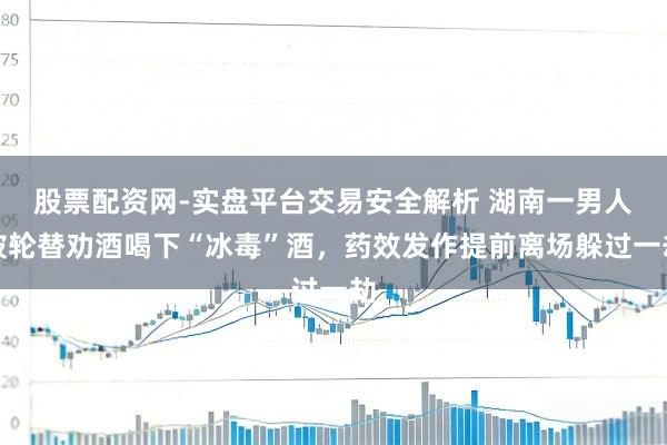 股票配资网-实盘平台交易安全解析 湖南一男人被轮替劝酒喝下“冰毒”酒，药效发作提前离场躲过一劫