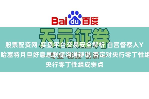 股票配资网-实盘平台交易安全解析 白宫督察人Yared为哈塞特月旦好意思联储沟通辩说 否定对央行零丁性组成弱点