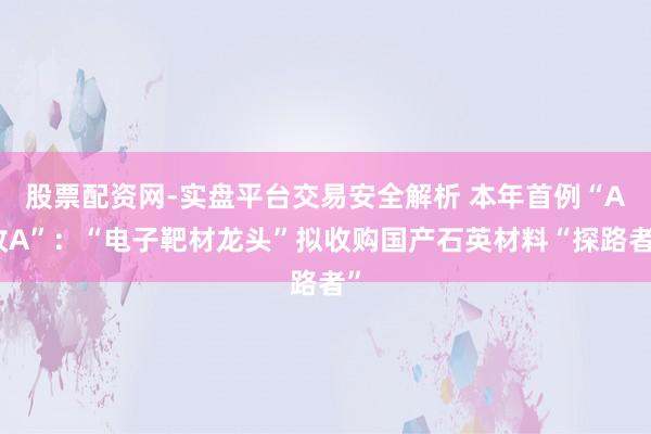 股票配资网-实盘平台交易安全解析 本年首例“A收A”：“电子靶材龙头”拟收购国产石英材料“探路者”