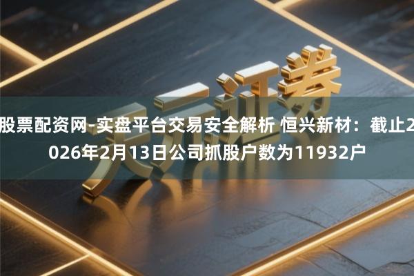 股票配资网-实盘平台交易安全解析 恒兴新材：截止2026年2月13日公司抓股户数为11932户