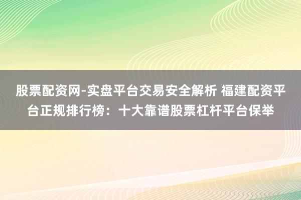 股票配资网-实盘平台交易安全解析 福建配资平台正规排行榜：十大靠谱股票杠杆平台保举