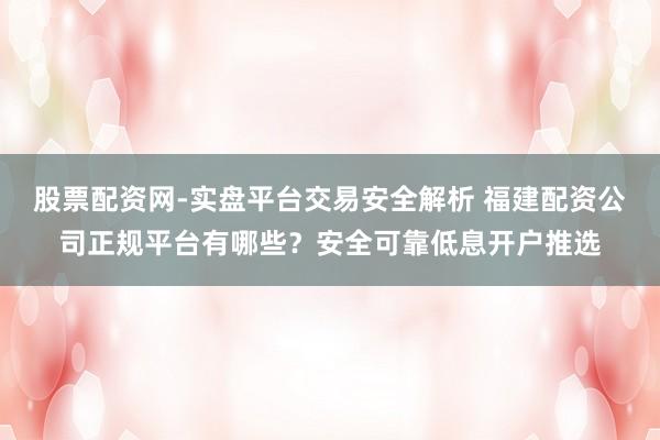 股票配资网-实盘平台交易安全解析 福建配资公司正规平台有哪些？安全可靠低息开户推选