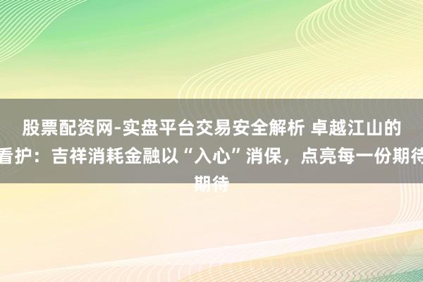 股票配资网-实盘平台交易安全解析 卓越江山的看护：吉祥消耗金融以“入心”消保，点亮每一份期待