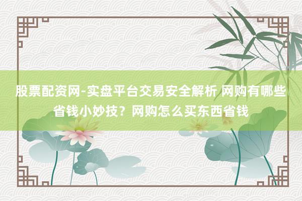 股票配资网-实盘平台交易安全解析 网购有哪些省钱小妙技？网购怎么买东西省钱
