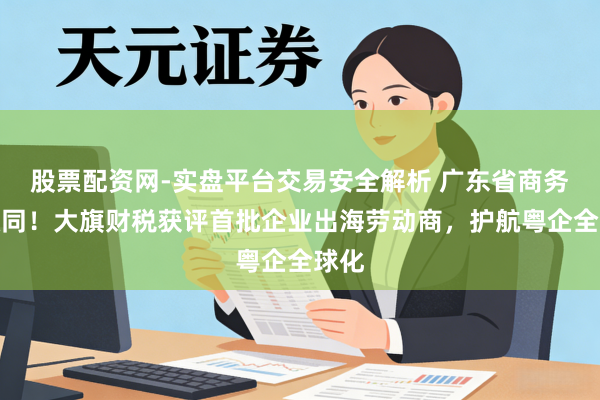 股票配资网-实盘平台交易安全解析 广东省商务厅认同！大旗财税获评首批企业出海劳动商，护航粤企全球化