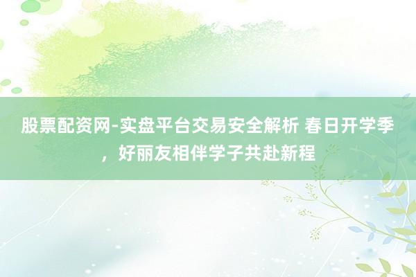 股票配资网-实盘平台交易安全解析 春日开学季,好丽友相伴学子共赴新程