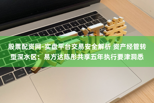 股票配资网-实盘平台交易安全解析 资产经管转型深水区：易方达陈彤共享五年执行要津洞悉