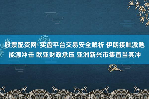 股票配资网-实盘平台交易安全解析 伊朗接触激勉能源冲击 欧亚财政承压 亚洲新兴市集首当其冲