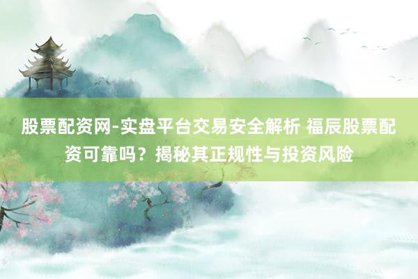 股票配资网-实盘平台交易安全解析 福辰股票配资可靠吗？揭秘其正规性与投资风险