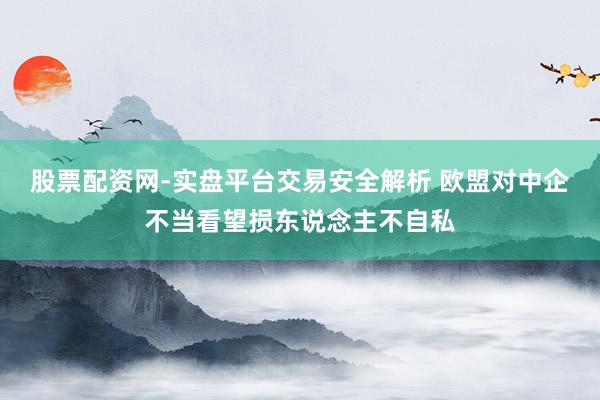 股票配资网-实盘平台交易安全解析 欧盟对中企不当看望损东说念主不自私