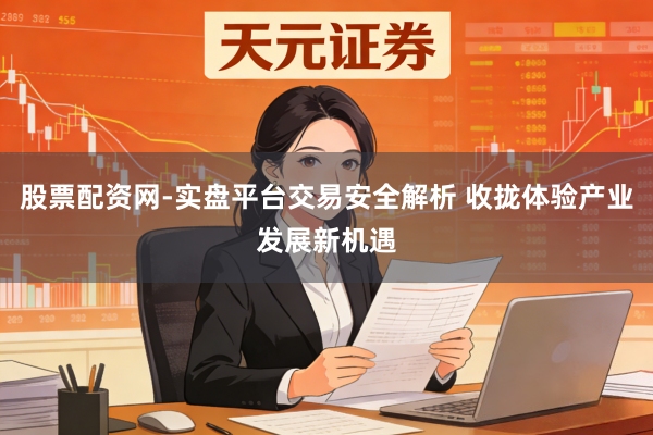 股票配资网-实盘平台交易安全解析 收拢体验产业发展新机遇