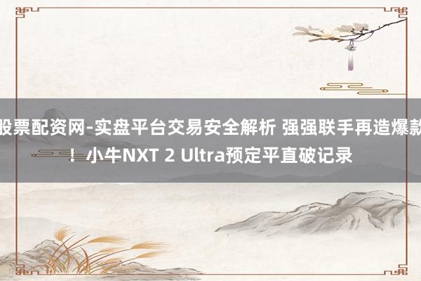 股票配资网-实盘平台交易安全解析 强强联手再造爆款！小牛NXT 2 Ultra预定平直破记录