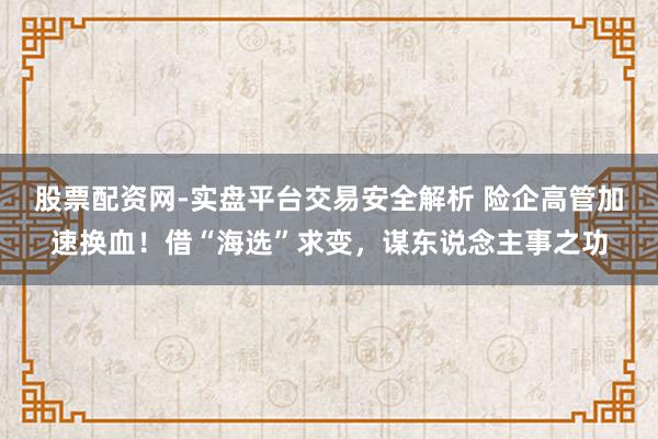 股票配资网-实盘平台交易安全解析 险企高管加速换血！借“海选”求变，谋东说念主事之功
