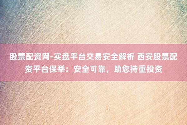 股票配资网-实盘平台交易安全解析 西安股票配资平台保举：安全可靠，助您持重投资