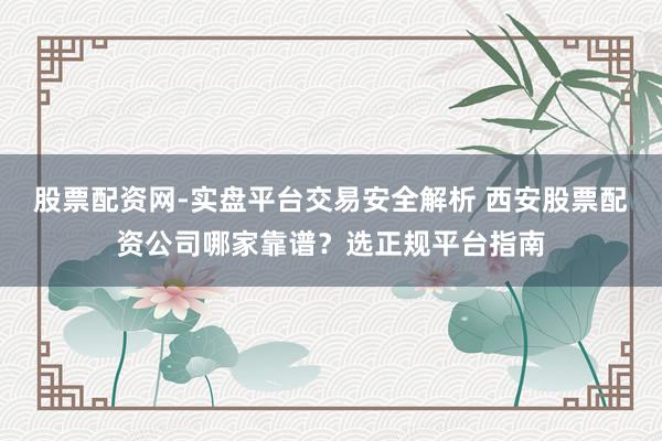 股票配资网-实盘平台交易安全解析 西安股票配资公司哪家靠谱？选正规平台指南