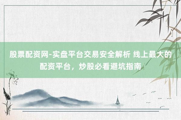 股票配资网-实盘平台交易安全解析 线上最大的配资平台，炒股必看避坑指南