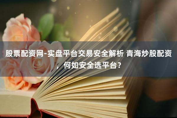 股票配资网-实盘平台交易安全解析 青海炒股配资，何如安全选平台？