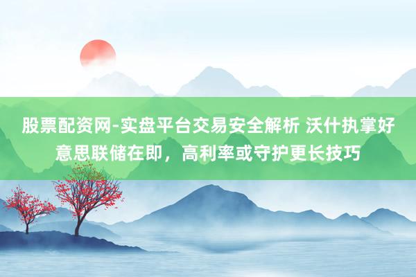 股票配资网-实盘平台交易安全解析 沃什执掌好意思联储在即，高利率或守护更长技巧