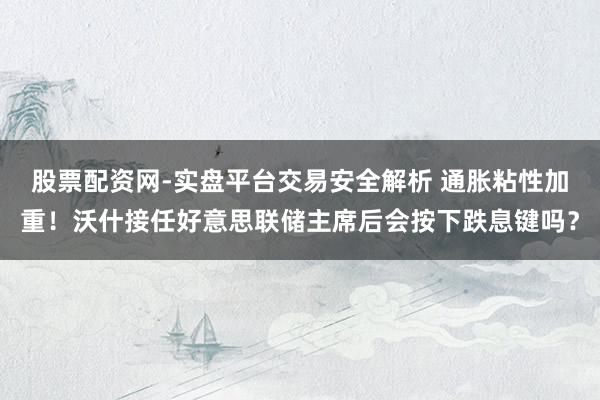 股票配资网-实盘平台交易安全解析 通胀粘性加重！沃什接任好意思联储主席后会按下跌息键吗？
