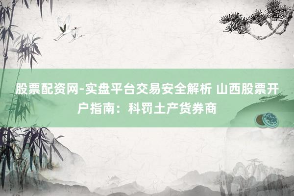 股票配资网-实盘平台交易安全解析 山西股票开户指南：科罚土产货券商