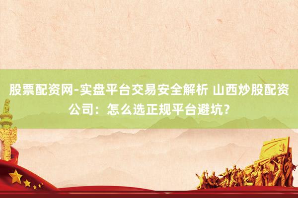 股票配资网-实盘平台交易安全解析 山西炒股配资公司：怎么选正规平台避坑？