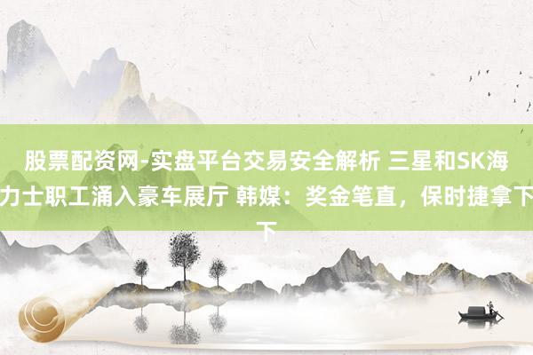 股票配资网-实盘平台交易安全解析 三星和SK海力士职工涌入豪车展厅 韩媒：奖金笔直，保时捷拿下