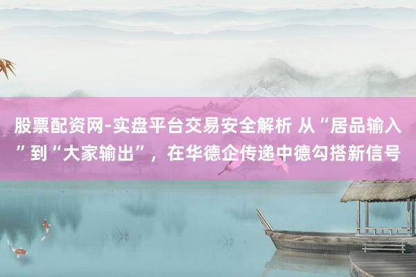 股票配资网-实盘平台交易安全解析 从“居品输入”到“大家输出”，在华德企传递中德勾搭新信号