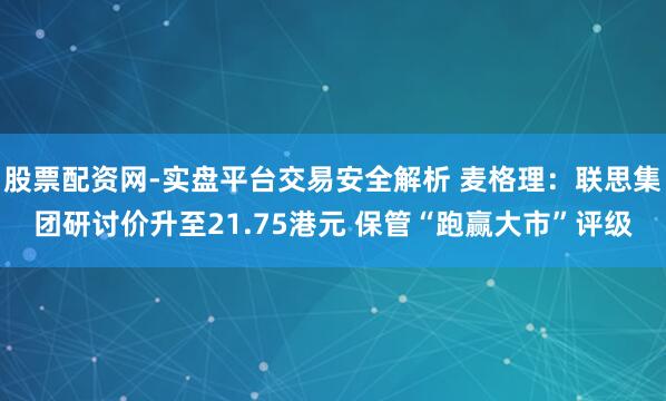 股票配资网-实盘平台交易安全解析 麦格理:联思集团研讨价升至21.75港元 保管“跑赢大市”评级