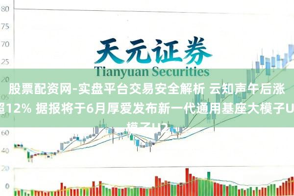 股票配资网-实盘平台交易安全解析 云知声午后涨超12% 据报将于6月厚爱发布新一代通用基座大模子U2