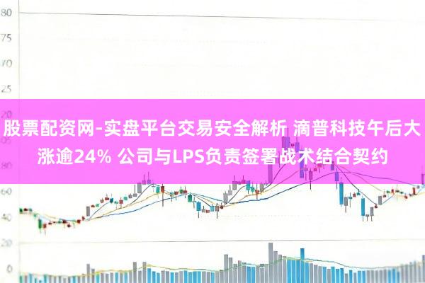 股票配资网-实盘平台交易安全解析 滴普科技午后大涨逾24% 公司与LPS负责签署战术结合契约
