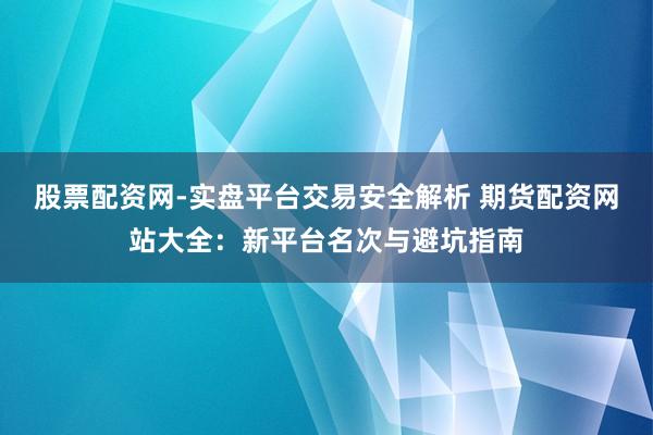 股票配资网-实盘平台交易安全解析 期货配资网站大全：新平台名次与避坑指南