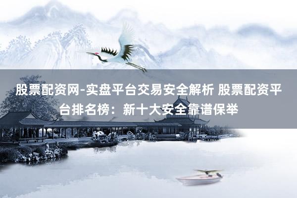 股票配资网-实盘平台交易安全解析 股票配资平台排名榜：新十大安全靠谱保举