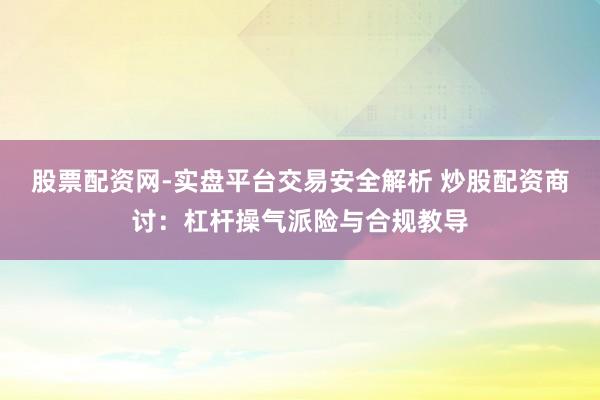股票配资网-实盘平台交易安全解析 炒股配资商讨：杠杆操气派险与合规教导