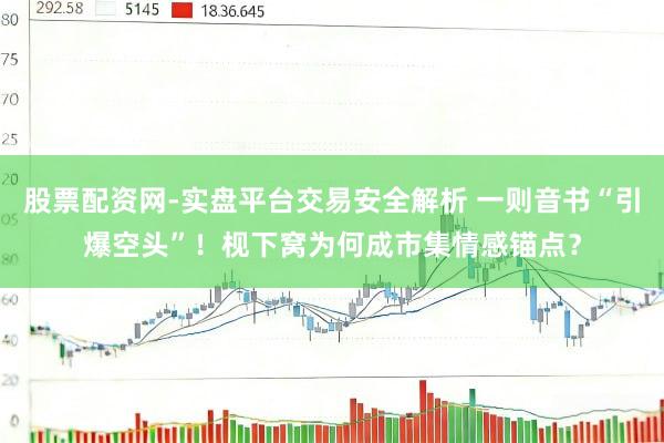 股票配资网-实盘平台交易安全解析 一则音书“引爆空头”！枧下窝为何成市集情感锚点？
