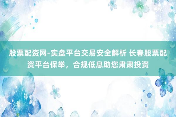 股票配资网-实盘平台交易安全解析 长春股票配资平台保举，合规低息助您肃肃投资